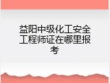 益阳中级化工安全工程师证在哪里报考
