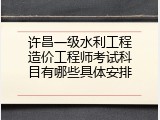 许昌一级水利工程造价工程师考试科目有哪些具体安排