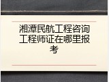 湘潭民航工程咨询工程师证在哪里报考