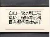 白山一级水利工程造价工程师考试科目有哪些具体安排
