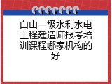 白山一级水利水电工程建造师报考培训课程哪家机构的好