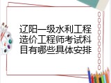辽阳一级水利工程造价工程师考试科目有哪些具体安排
