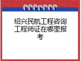 绍兴民航工程咨询工程师证在哪里报考