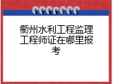 衢州水利工程监理工程师证在哪里报考