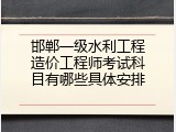 邯郸一级水利工程造价工程师考试科目有哪些具体安排