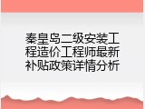 秦皇岛二级安装工程造价工程师最新补贴政策详情分析