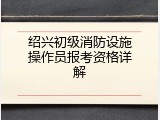 绍兴初级消防设施操作员报考资格详解