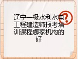 辽宁一级水利水电工程建造师报考培训课程哪家机构的好