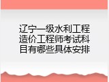 辽宁一级水利工程造价工程师考试科目有哪些具体安排
