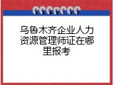 乌鲁木齐企业人力资源管理师证在哪里报考