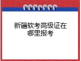 新疆软考高级证在哪里报考