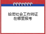 哈密社会工作师证在哪里报考