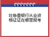 吐鲁番银行从业资格证证在哪里报考