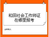 和田社会工作师证在哪里报考
