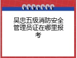吴忠五级消防安全管理员证在哪里报考