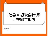 吐鲁番初级会计师证在哪里报考