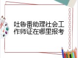 吐鲁番助理社会工作师证在哪里报考