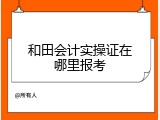 和田会计实操证在哪里报考