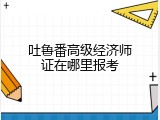 吐鲁番高级经济师证在哪里报考