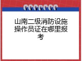 山南二级消防设施操作员证在哪里报考