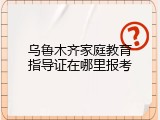 乌鲁木齐家庭教育指导证在哪里报考