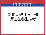 新疆助理社会工作师证在哪里报考