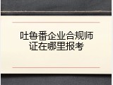 吐鲁番企业合规师证在哪里报考