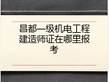 昌都一级机电工程建造师证在哪里报考