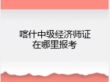 喀什中级经济师证在哪里报考