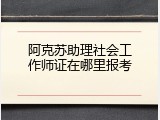 阿克苏助理社会工作师证在哪里报考