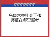 乌鲁木齐社会工作师证在哪里报考