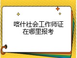 喀什社会工作师证在哪里报考