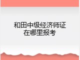 和田中级经济师证在哪里报考