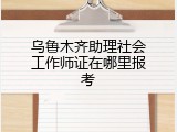乌鲁木齐助理社会工作师证在哪里报考