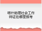 喀什助理社会工作师证在哪里报考