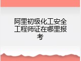 阿里初级化工安全工程师证在哪里报考