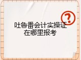 吐鲁番会计实操证在哪里报考