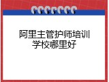 阿里主管护师培训学校哪里好