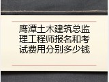 鹰潭土木建筑总监理工程师报名和考试费用分别多少钱