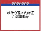 喀什心理咨询师证在哪里报考