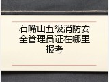 石嘴山五级消防安全管理员证在哪里报考