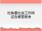 吐鲁番社会工作师证在哪里报考