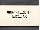 安顺企业合规师证在哪里报考