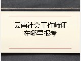 云南社会工作师证在哪里报考