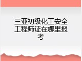 三亚初级化工安全工程师证在哪里报考