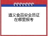 遵义食品安全员证在哪里报考