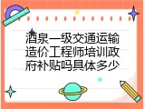 酒泉一级交通运输造价工程师培训政府补贴吗具体多少