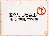遵义助理社会工作师证在哪里报考