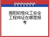 揭阳初级化工安全工程师证在哪里报考