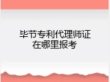 毕节专利代理师证在哪里报考